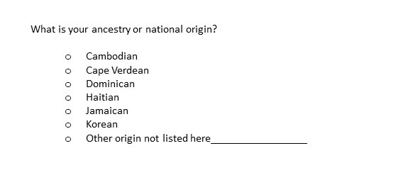 Question text: what is your ancestry or national origin. Answer choices: Cambodian, Cape Verdean, Dominican, Haitian, Jamaican, Korean, Other origin not listed here