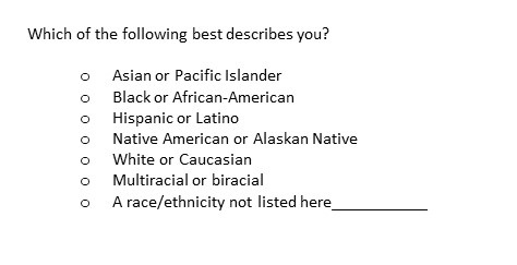 Question text: Which of the following best describes you. Answer choices: Asian or Pacific Islander, Black or African American, Hispanic or Latino, Native American or Alaskan Native, White or Caucasian, Multiracial or biracial, a race/ethnicity not listed here