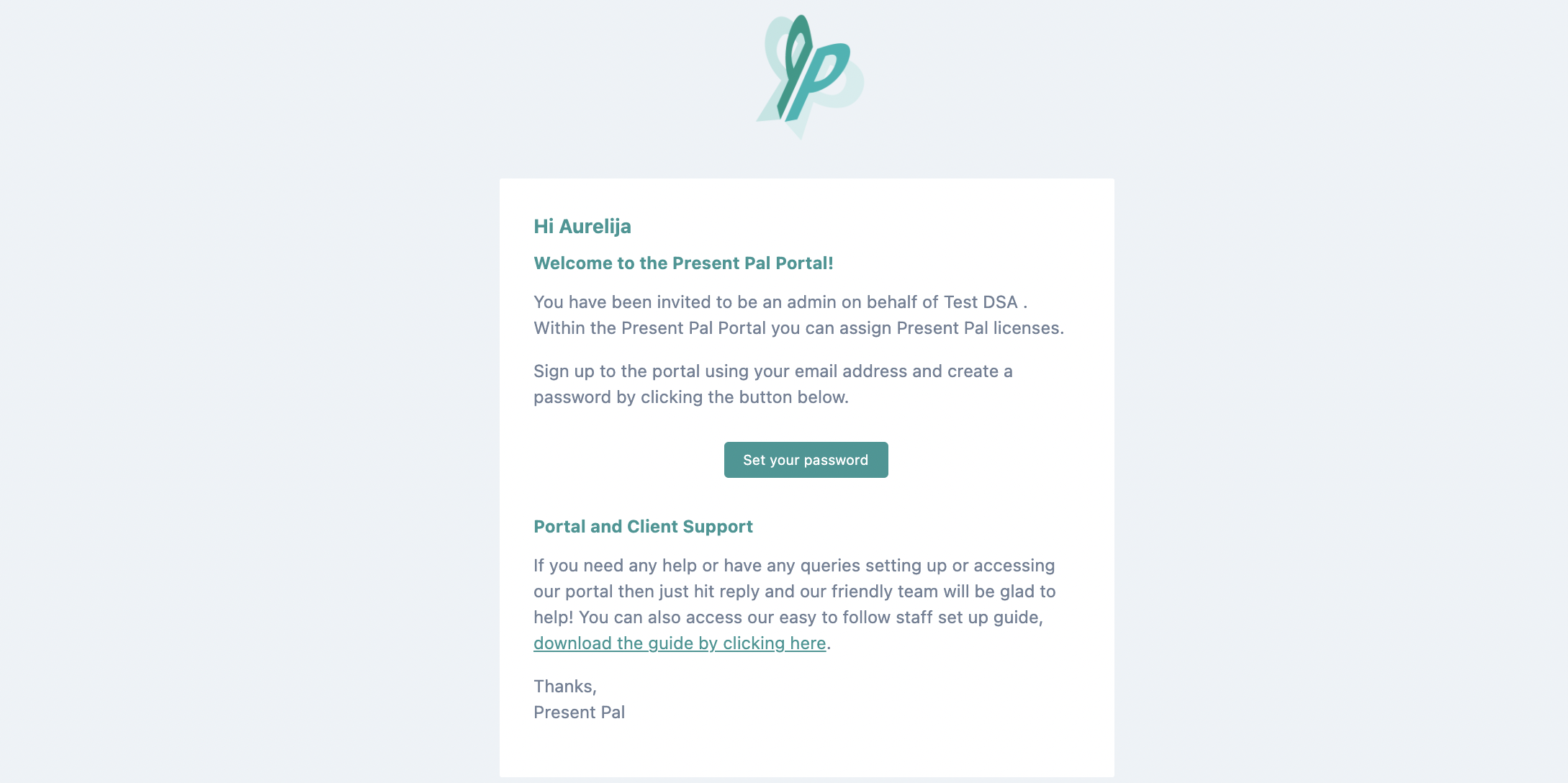 Hi Aurelija! Welcome to Present Pal Portal! You have been invited to be an admin on behalf of Test DSA. Within the Present Pal Portal you can assign Present Pal licenses. Sign up to the portal using your email address and create a password by clicking the button below. Portal Client Support. If you need any help or have any queries setting up or accessing our portal then just hit reply and our friendly team will be glad to help! You can also access our easy to follow staff set up guide, download the guide by clicking here. Thanks, Present Pal.