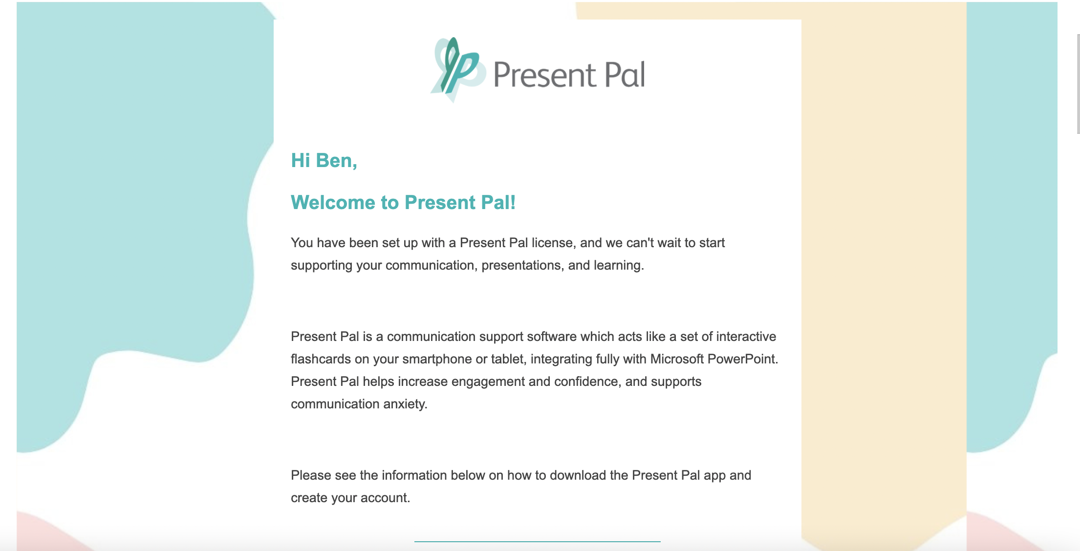 Hi Ben! Welcome to Present Pal! You have been set up with a Present Pal license, and we can't wait to start supporting your communication, presentations, and learning. Present Pal is a communication support software which acts like a set of interactive flashcards on your smartphone or tablet, integrating fully with Microsoft PowerPoint. Present Pal helps increase engagement and confidence, and supports communication anxiety. Please see the information below on how to download the Present Pal app and create your account.